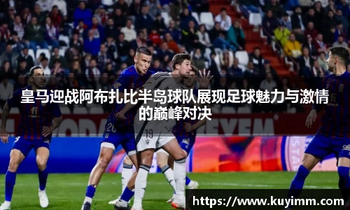 皇马迎战阿布扎比半岛球队展现足球魅力与激情的巅峰对决