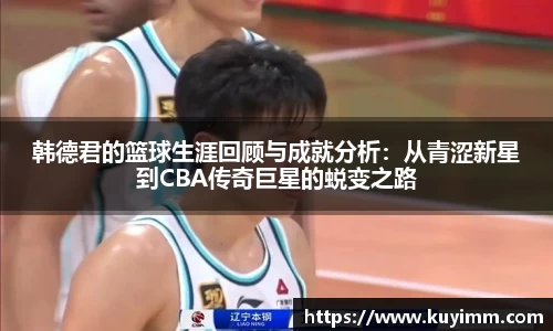 韩德君的篮球生涯回顾与成就分析：从青涩新星到CBA传奇巨星的蜕变之路