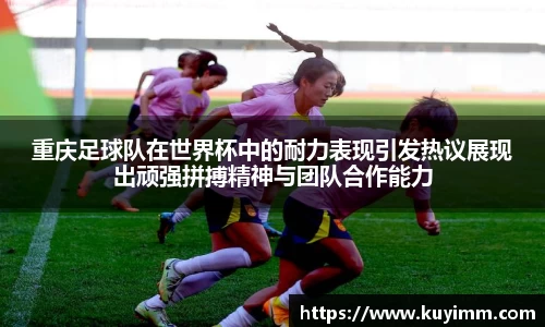 重庆足球队在世界杯中的耐力表现引发热议展现出顽强拼搏精神与团队合作能力